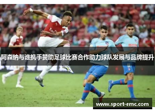 阿森纳与谁携手赞助足球比赛合作助力球队发展与品牌提升